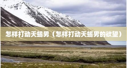怎样打动天蝎男（怎样打动天蝎男的欲望）