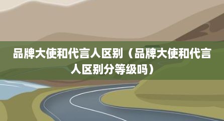 品牌大使和代言人区别（品牌大使和代言人区别分等级吗）