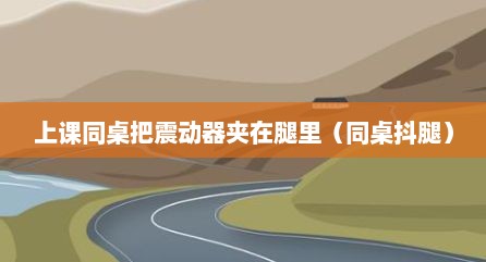 上课同桌把震动器夹在腿里（同桌抖腿）