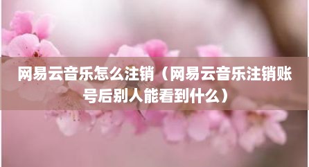 网易云音乐怎么注销（网易云音乐注销账号后别人能看到什么）
