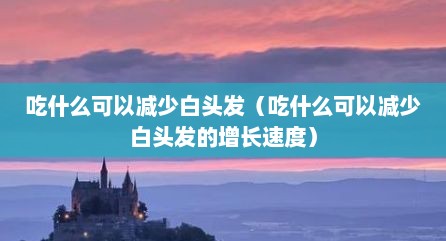 吃什么可以减少白头发（吃什么可以减少白头发的增长速度）