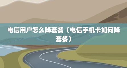 电信用户怎么降套餐（电信手机卡如何降套餐）