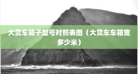 大货车箱子型号对照表图（大货车车箱宽多少米）