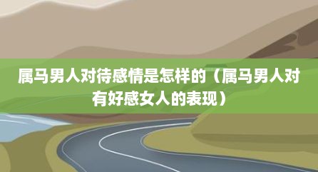 属马男人对待感情是怎样的（属马男人对有好感女人的表现）