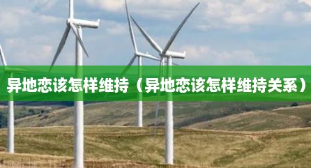 异地恋该怎样维持（异地恋该怎样维持关系）
