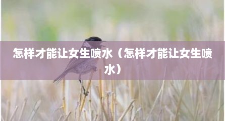 怎样才能让女生喷水（怎样才能让女生喷水）
