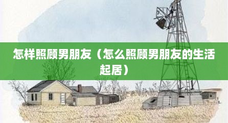 怎样照顾男朋友（怎么照顾男朋友的生活起居）