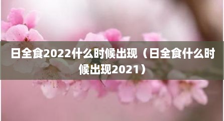 日全食2022什么时候出现（日全食什么时候出现2021）