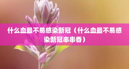 什么血最不易感染新冠（什么血最不易感染新冠串串香）