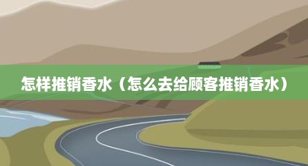 怎样推销香水（怎么去给顾客推销香水）