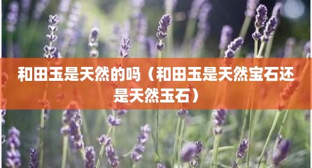 和田玉是天然的吗（和田玉是天然宝石还是天然玉石）