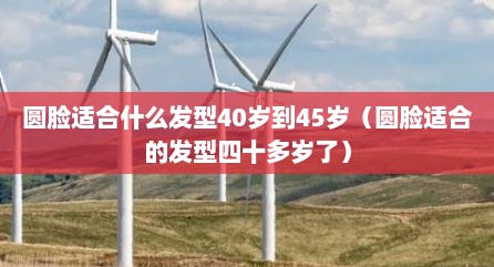 圆脸适合什么发型40岁到45岁（圆脸适合的发型四十多岁了）