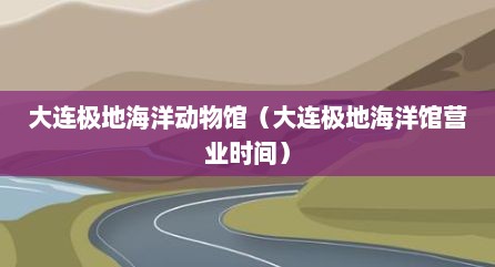 大连极地海洋动物馆（大连极地海洋馆营业时间）