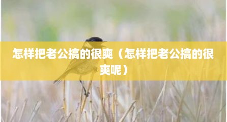 怎样把老公搞的很爽（怎样把老公搞的很爽呢）