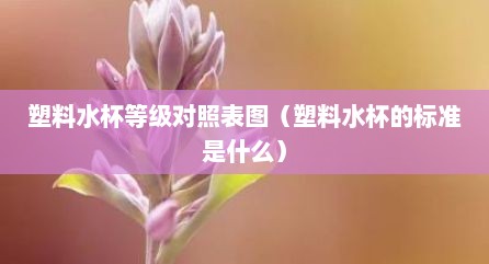 塑料水杯等级对照表图（塑料水杯的标准是什么）