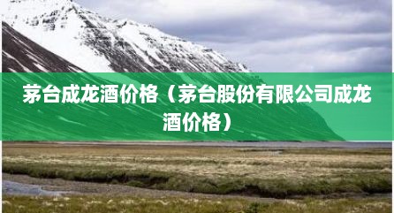 茅台成龙酒价格（茅台股份有限公司成龙酒价格）