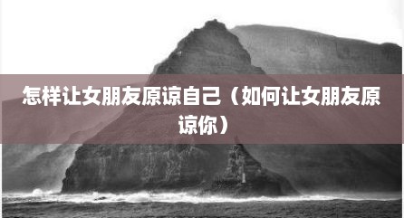 怎样让女朋友原谅自己（如何让女朋友原谅你）