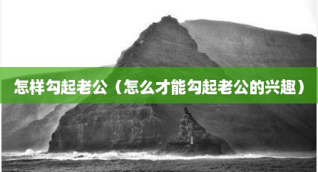 怎样勾起老公（怎么才能勾起老公的兴趣）