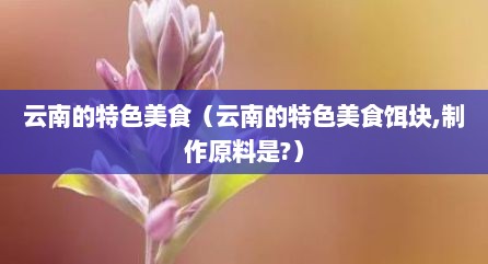 云南的特色美食（云南的特色美食饵块,制作原料是?）