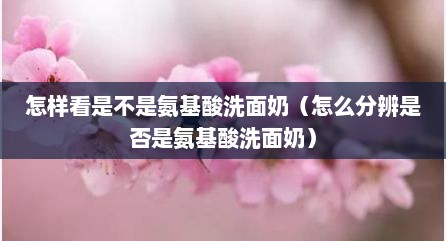 怎样看是不是氨基酸洗面奶（怎么分辨是否是氨基酸洗面奶）