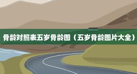 骨龄对照表五岁骨龄图（五岁骨龄图片大全）