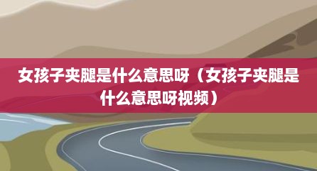 女孩子夹腿是什么意思呀（女孩子夹腿是什么意思呀视频）