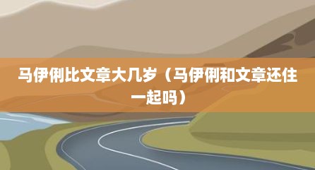 马伊俐比文章大几岁（马伊俐和文章还住一起吗）