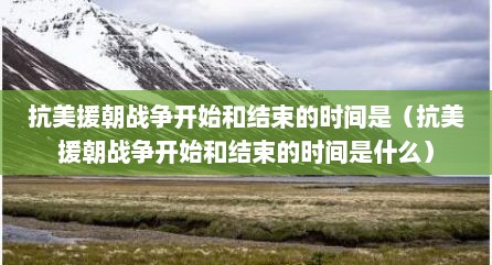 抗美援朝战争开始和结束的时间是（抗美援朝战争开始和结束的时间是什么）