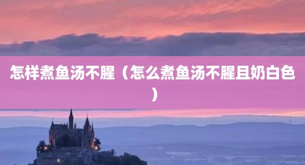 怎样煮鱼汤不腥（怎么煮鱼汤不腥且奶白色）