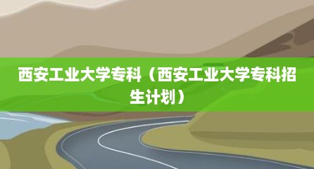 西安工业大学专科（西安工业大学专科招生计划）