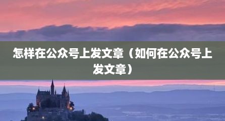 怎样在公众号上发文章（如何在公众号上发文章）