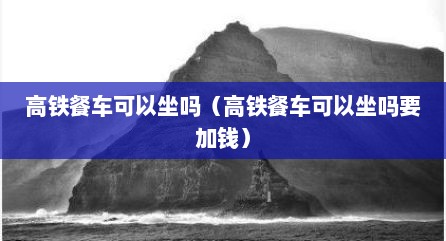 高铁餐车可以坐吗（高铁餐车可以坐吗要加钱）