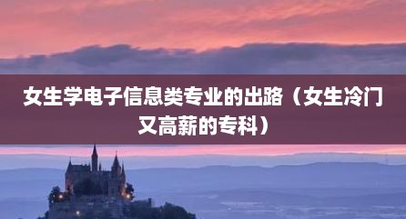 女生学电子信息类专业的出路（女生冷门又高薪的专科）