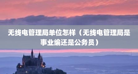 无线电管理局单位怎样（无线电管理局是事业编还是公务员）