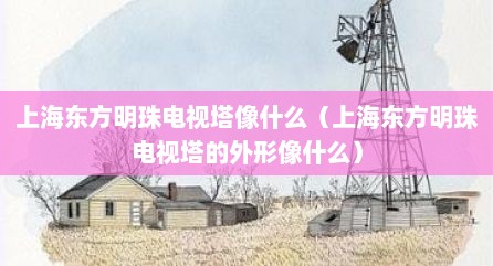 上海东方明珠电视塔像什么（上海东方明珠电视塔的外形像什么）
