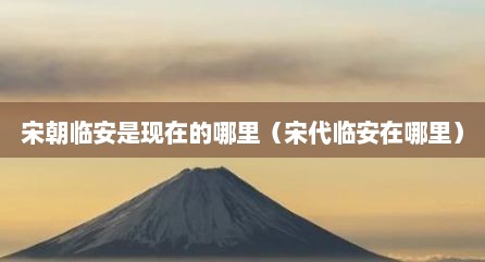 宋朝临安是现在的哪里（宋代临安在哪里）