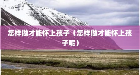 怎样做才能怀上孩子（怎样做才能怀上孩子呢）