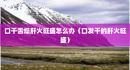 口干舌燥肝火旺盛怎么办（口发干的肝火旺盛）