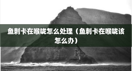 鱼刺卡在喉咙怎么处理（鱼刺卡在喉咙该怎么办）