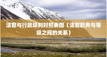 法官与行政级别对照表图（法官职务与等级之间的关系）