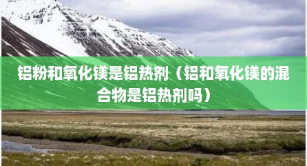 铝粉和氧化镁是铝热剂（铝和氧化镁的混合物是铝热剂吗）