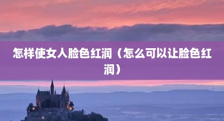 怎样使女人脸色红润（怎么可以让脸色红润）