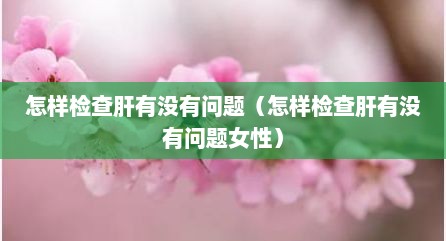 怎样检查肝有没有问题（怎样检查肝有没有问题女性）