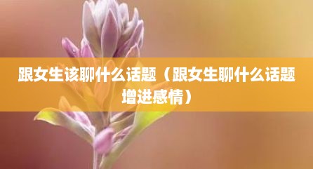 跟女生该聊什么话题（跟女生聊什么话题增进感情）