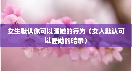 女生默认你可以睡她的行为（女人默认可以睡她的暗示）