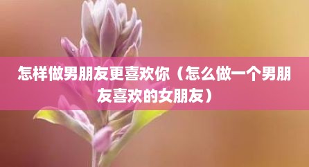 怎样做男朋友更喜欢你（怎么做一个男朋友喜欢的女朋友）