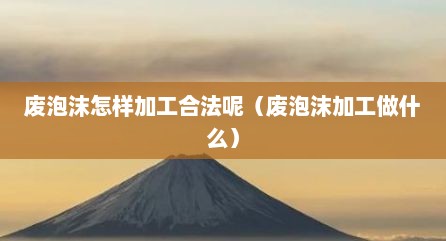 废泡沫怎样加工合法呢（废泡沫加工做什么）