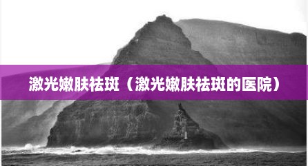激光嫩肤祛斑（激光嫩肤祛斑的医院）