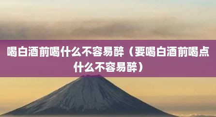 喝白酒前喝什么不容易醉（要喝白酒前喝点什么不容易醉）