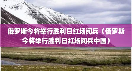 俄罗斯今将举行胜利日红场阅兵（俄罗斯今将举行胜利日红场阅兵中国）